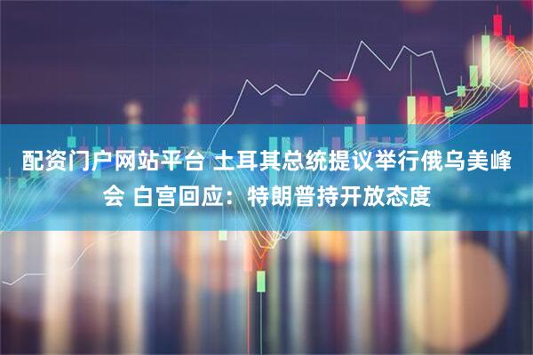 配资门户网站平台 土耳其总统提议举行俄乌美峰会 白宫回应：特朗普持开放态度