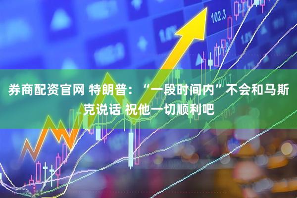 券商配资官网 特朗普：“一段时间内”不会和马斯克说话 祝他一切顺利吧