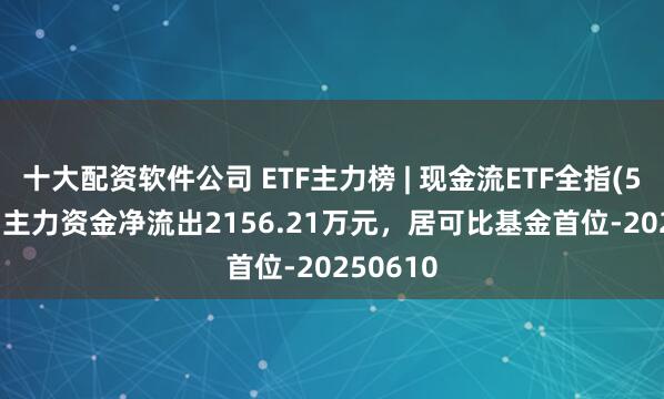 十大配资软件公司 ETF主力榜 | 现金流ETF全指(563390)主力资金净流出2156.21万元，居可比基金首位-20250610