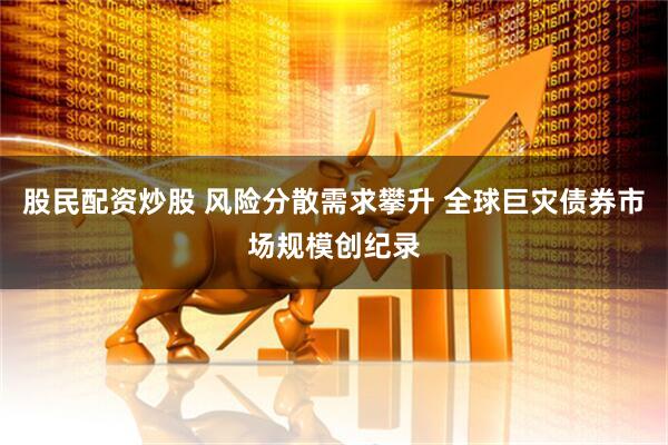 股民配资炒股 风险分散需求攀升 全球巨灾债券市场规模创纪录