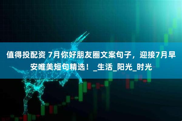 值得投配资 7月你好朋友圈文案句子，迎接7月早安唯美短句精选！_生活_阳光_时光