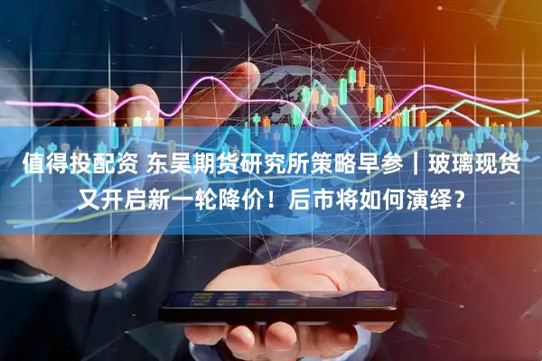 值得投配资 东吴期货研究所策略早参｜玻璃现货又开启新一轮降价！后市将如何演绎？