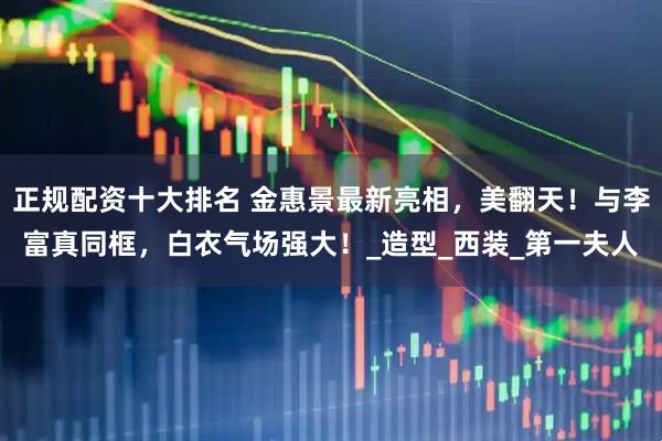正规配资十大排名 金惠景最新亮相，美翻天！与李富真同框，白衣气场强大！_造型_西装_第一夫人