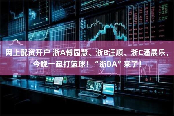 网上配资开户 浙A傅园慧、浙B汪顺、浙C潘展乐，今晚一起打篮球！“浙BA”来了！