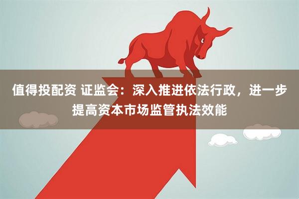 值得投配资 证监会：深入推进依法行政，进一步提高资本市场监管执法效能
