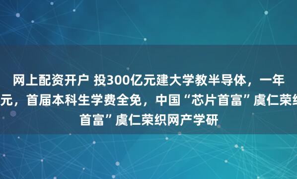 网上配资开户 投300亿元建大学教半导体，一年学费9.6万元，首届本科生学费全免，中国“芯片首富”虞仁荣织网产学研