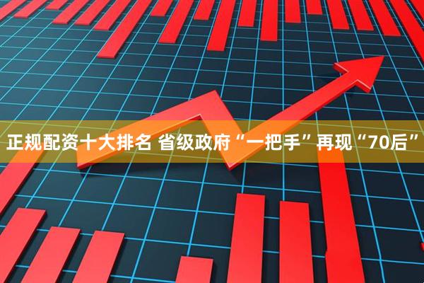 正规配资十大排名 省级政府“一把手”再现“70后”