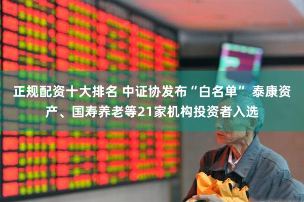 正规配资十大排名 中证协发布“白名单” 泰康资产、国寿养老等21家机构投资者入选