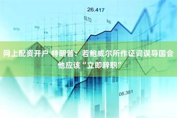 网上配资开户 特朗普：若鲍威尔所作证词误导国会 他应该“立即辞职”