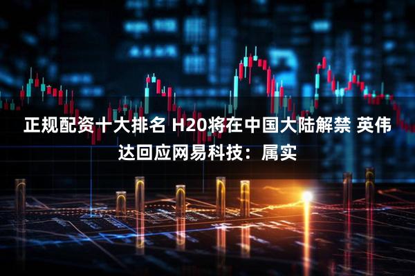 正规配资十大排名 H20将在中国大陆解禁 英伟达回应网易科技：属实