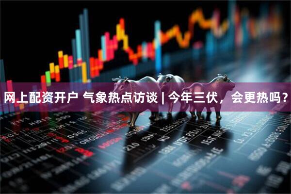 网上配资开户 气象热点访谈 | 今年三伏，会更热吗？