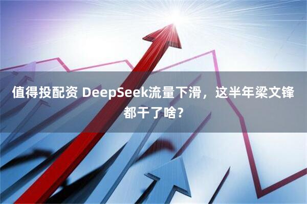 值得投配资 DeepSeek流量下滑，这半年梁文锋都干了啥？