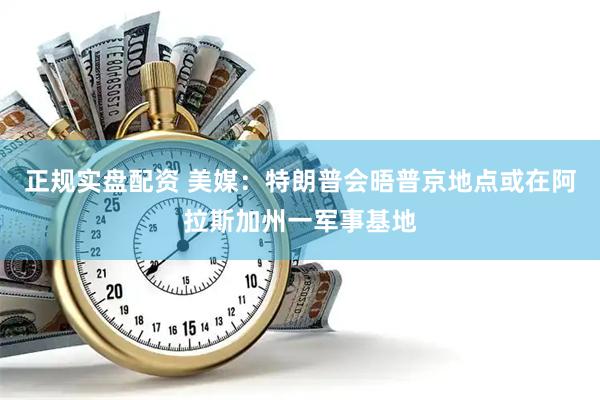正规实盘配资 美媒：特朗普会晤普京地点或在阿拉斯加州一军事基地
