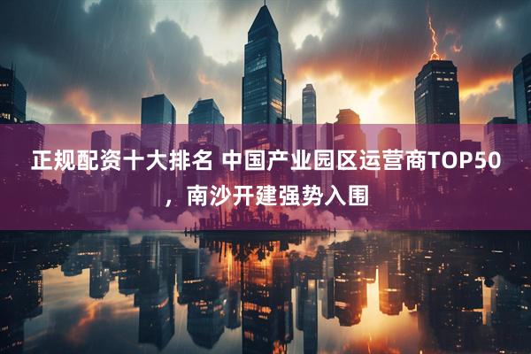 正规配资十大排名 中国产业园区运营商TOP50，南沙开建强势入围