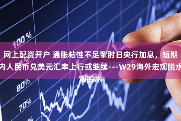 网上配资开户 通胀粘性不足掣肘日央行加息，短期内人民币兑美元汇率上行或继续---W29海外宏观脱水