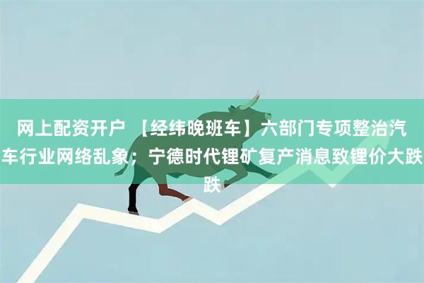 网上配资开户 【经纬晚班车】六部门专项整治汽车行业网络乱象；宁德时代锂矿复产消息致锂价大跌