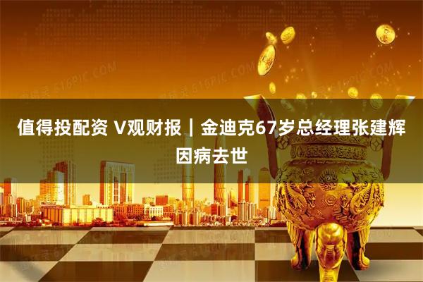 值得投配资 V观财报｜金迪克67岁总经理张建辉因病去世
