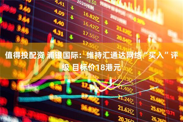 值得投配资 浦银国际：维持汇通达网络“买入”评级 目标价18港元