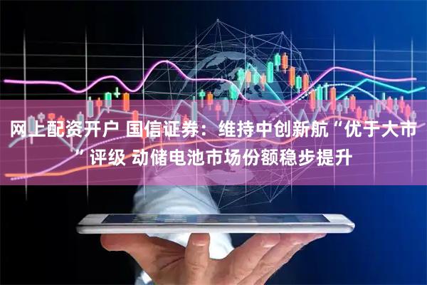 网上配资开户 国信证券：维持中创新航“优于大市”评级 动储电池市场份额稳步提升