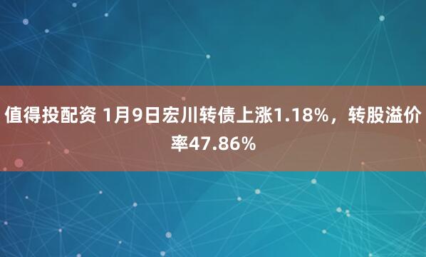 值得投配资 1月9日宏川转债上涨1.18%，转股溢价率47.86%