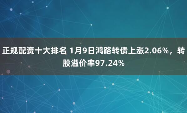 正规配资十大排名 1月9日鸿路转债上涨2.06%,转股溢价率97.24%