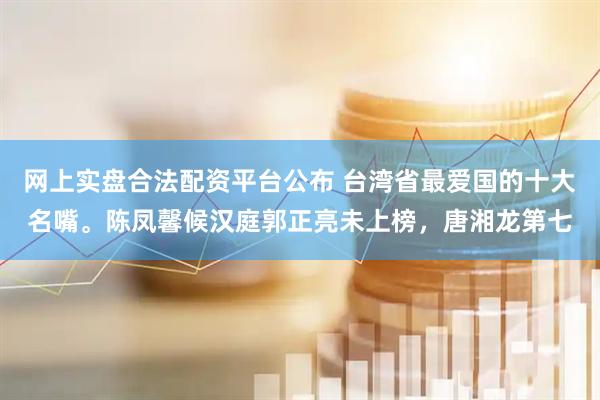 网上实盘合法配资平台公布 台湾省最爱国的十大名嘴。陈凤馨候汉庭郭正亮未上榜，唐湘龙第七