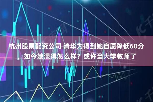 杭州股票配资公司 清华为得到她自愿降低60分，如今她混得怎么样？或许当大学教师了