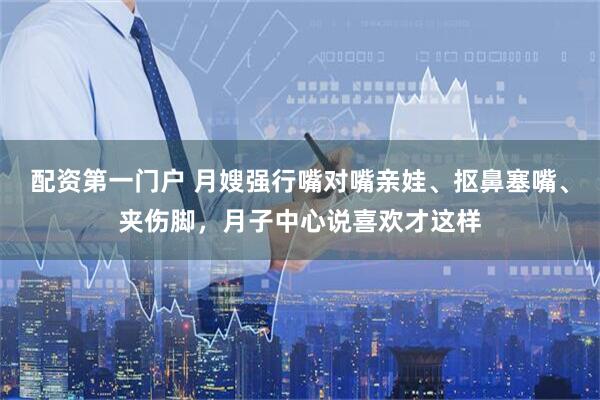配资第一门户 月嫂强行嘴对嘴亲娃、抠鼻塞嘴、夹伤脚，月子中心说喜欢才这样