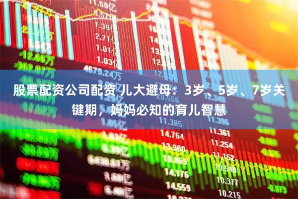 股票配资公司配资 儿大避母：3岁、5岁、7岁关键期，妈妈必知的育儿智慧