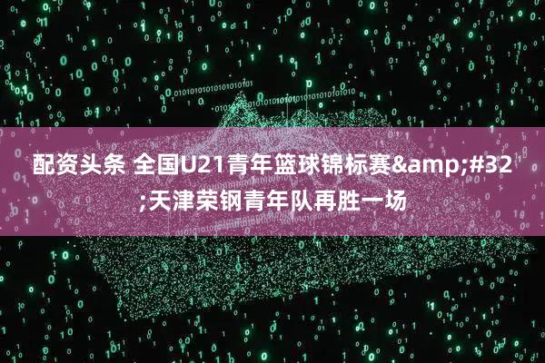 配资头条 全国U21青年篮球锦标赛 天津荣钢青年队再胜一场