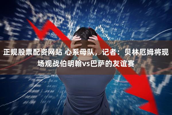 正规股票配资网站 心系母队，记者：贝林厄姆将现场观战伯明翰vs巴萨的友谊赛