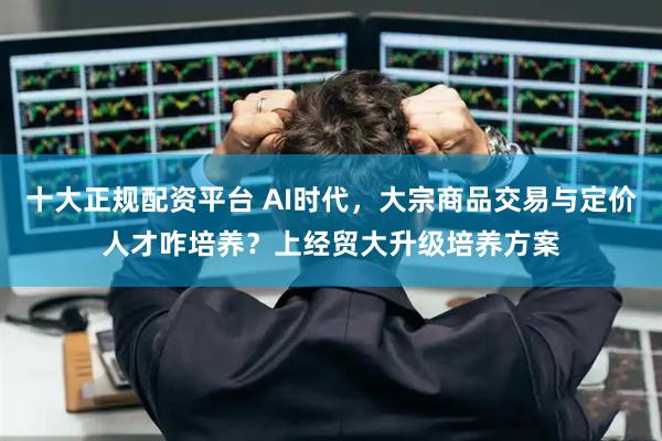 十大正规配资平台 AI时代，大宗商品交易与定价人才咋培养？上经贸大升级培养方案