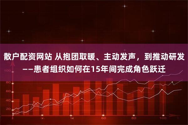散户配资网站 从抱团取暖、主动发声，到推动研发——患者组织如何在15年间完成角色跃迁