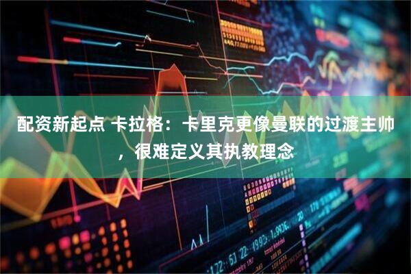配资新起点 卡拉格：卡里克更像曼联的过渡主帅，很难定义其执教理念