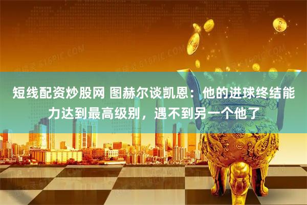 短线配资炒股网 图赫尔谈凯恩：他的进球终结能力达到最高级别，遇不到另一个他了