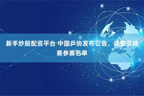 新手炒股配资平台 中国乒协发布公告，调整亚锦赛参赛名单