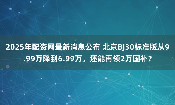 2025年配资网最新消息公布 北京BJ30标准版从9.99万降到6.99万，还能再领2万国补？
