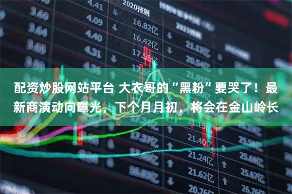 配资炒股网站平台 大衣哥的“黑粉”要哭了!最新商演动向曝光,下个月月初,将会在金山岭长